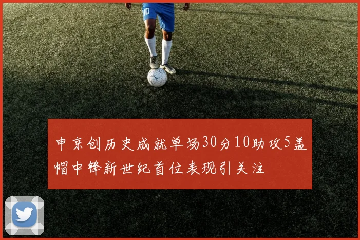 申京创历史成就单场30分10助攻5盖帽中锋新世纪首位表现引关注