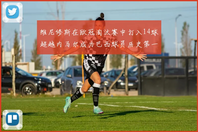 维尼修斯在欧冠淘汰赛中打入14球超越内马尔成为巴西球员历史第一人