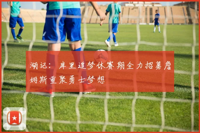 湖记：库里追梦休赛期全力招募詹姆斯重聚勇士梦想