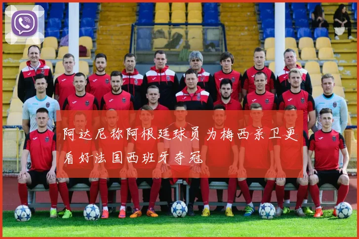 阿达尼称阿根廷球员为梅西亲卫更看好法国西班牙夺冠