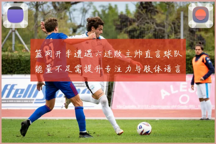 篮网开季遭遇六连败主帅直言球队能量不足需提升专注力与肢体语言