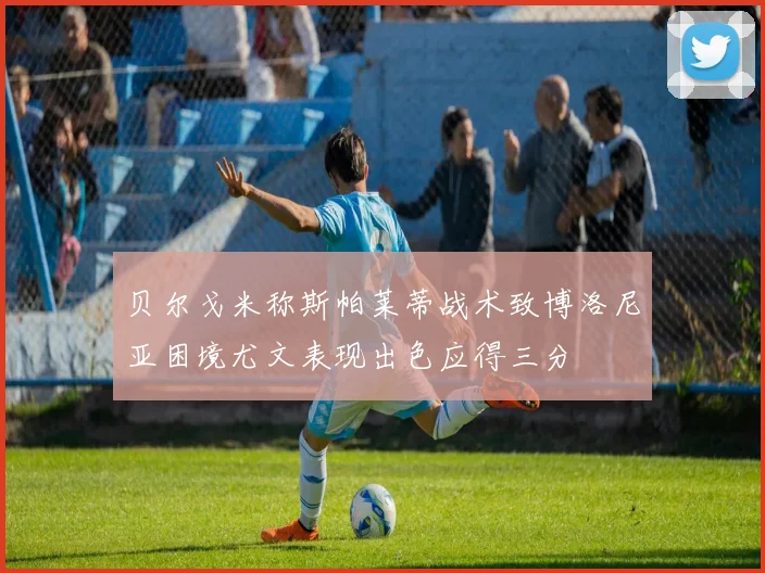 贝尔戈米称斯帕莱蒂战术致博洛尼亚困境尤文表现出色应得三分