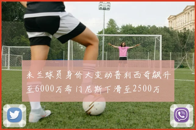 米兰球员身价大变动普利西奇飙升至6000万希门尼斯下滑至2500万
