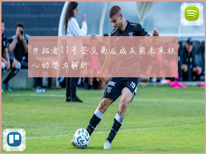 开拓者11号签交易后成灰熊未来核心的潜力解析