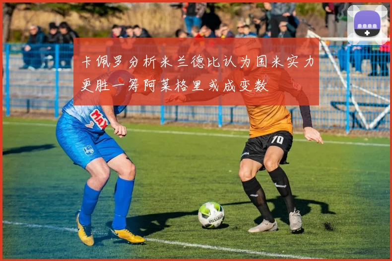 卡佩罗分析米兰德比认为国米实力更胜一筹阿莱格里或成变数