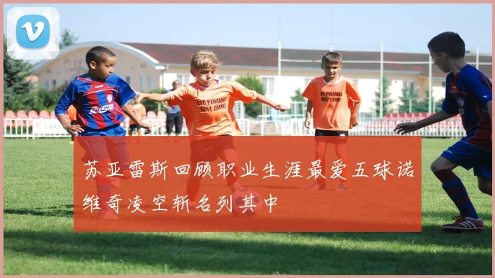苏亚雷斯回顾职业生涯最爱五球诺维奇凌空斩名列其中