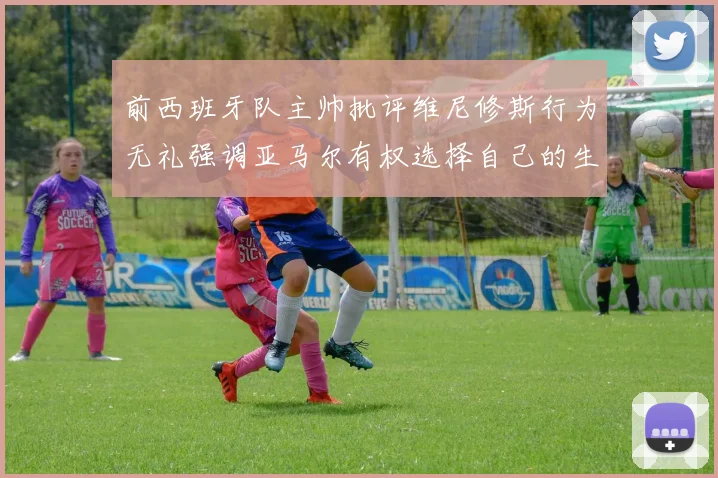 前西班牙队主帅批评维尼修斯行为无礼强调亚马尔有权选择自己的生活方式