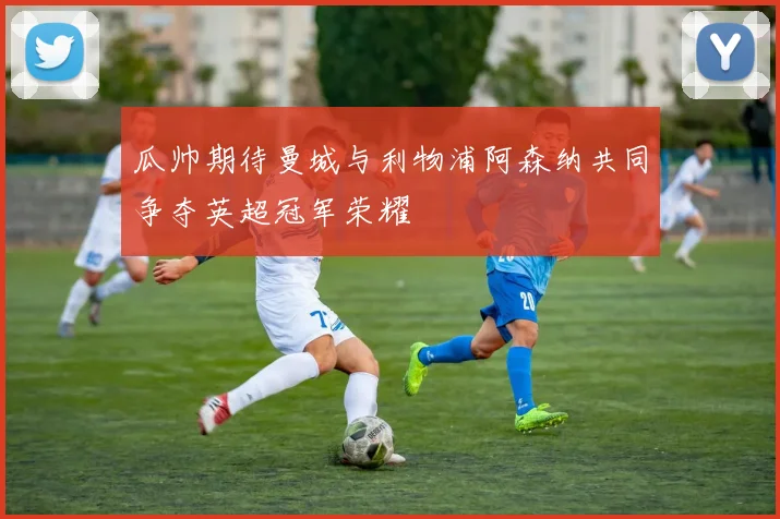 瓜帅期待曼城与利物浦阿森纳共同争夺英超冠军荣耀