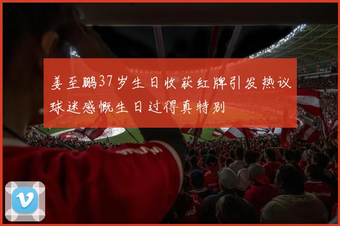姜至鹏37岁生日收获红牌引发热议球迷感慨生日过得真特别