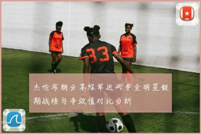杰伦布朗分享绿军近两季全明星假期战绩与净效值对比分析