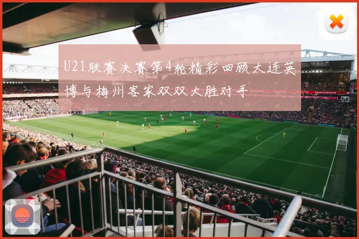 U21联赛决赛第4轮精彩回顾大连英博与梅州客家双双大胜对手