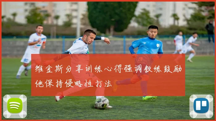 维金斯分享训练心得强调教练鼓励他保持侵略性打法