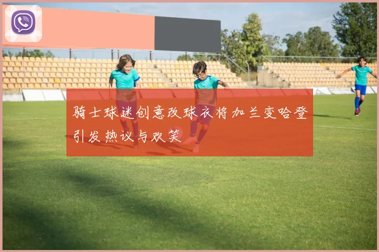 骑士球迷创意改球衣将加兰变哈登引发热议与欢笑