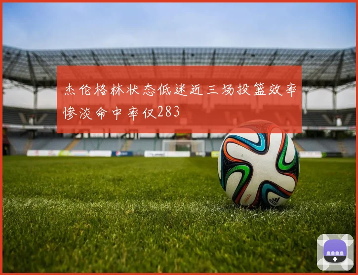 杰伦格林状态低迷近三场投篮效率惨淡命中率仅283