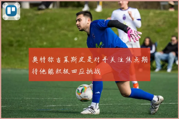 奥特称吉莱斯皮是对手关注焦点期待他能积极回应挑战
