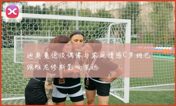 迪奥曼德谈偶像与家庭情感C罗姆巴佩维尼修斯影响深远