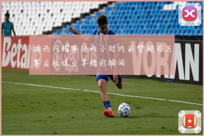 梅西闪耀赛场两小时内获赞超百万赛后社媒分享精彩瞬间