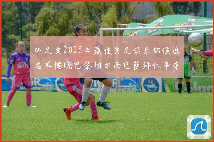 环足奖2025年最佳男足俱乐部候选名单揭晓巴黎切尔西巴萨拜仁争夺荣誉