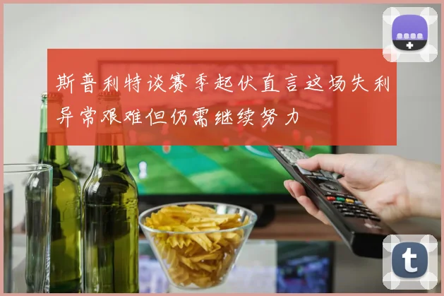 斯普利特谈赛季起伏直言这场失利异常艰难但仍需继续努力