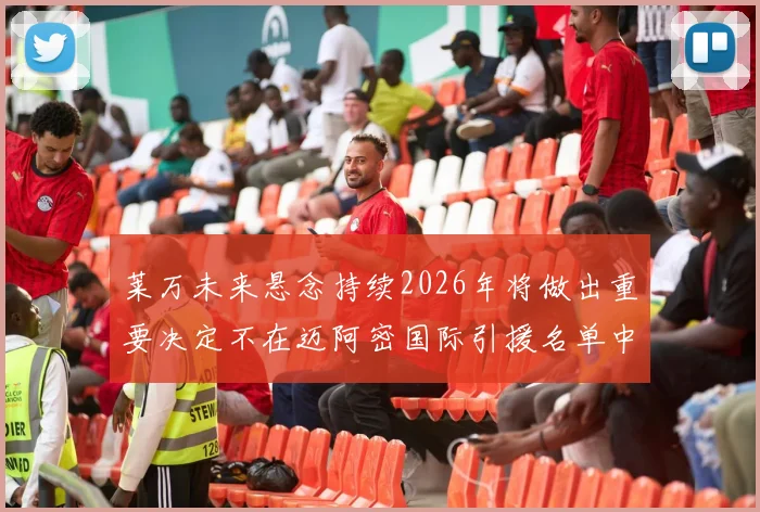 莱万未来悬念持续2026年将做出重要决定不在迈阿密国际引援名单中