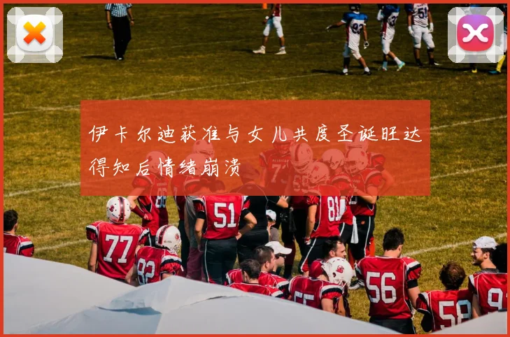 伊卡尔迪获准与女儿共度圣诞旺达得知后情绪崩溃