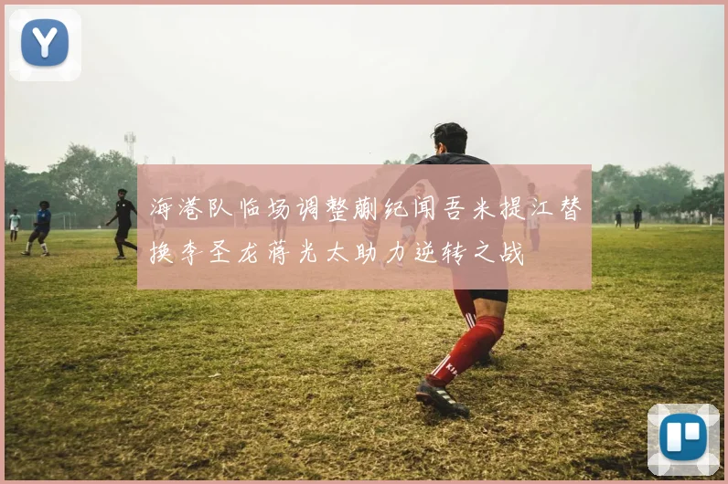海港队临场调整蒯纪闻吾米提江替换李圣龙蒋光太助力逆转之战