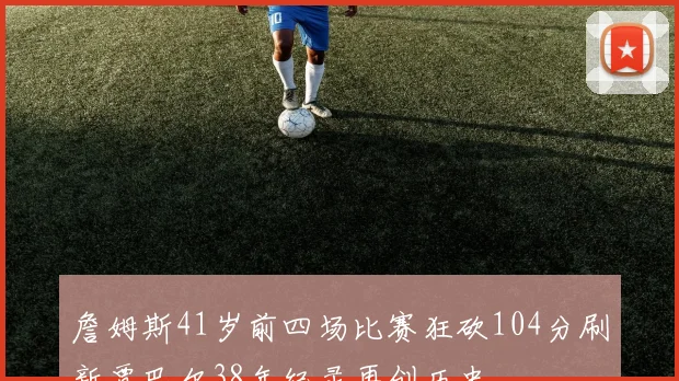 詹姆斯41岁前四场比赛狂砍104分刷新贾巴尔38年纪录再创历史