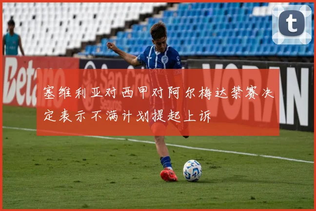 塞维利亚对西甲对阿尔梅达禁赛决定表示不满计划提起上诉