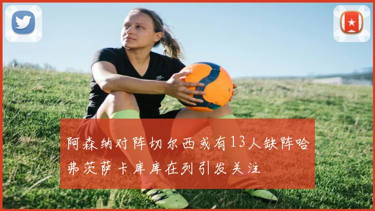 阿森纳对阵切尔西或有13人缺阵哈弗茨萨卡库库在列引发关注